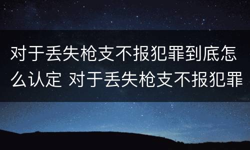 对于丢失枪支不报犯罪到底怎么认定 对于丢失枪支不报犯罪到底怎么认定呢