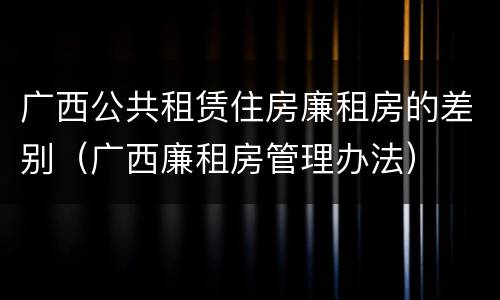 广西公共租赁住房廉租房的差别（广西廉租房管理办法）