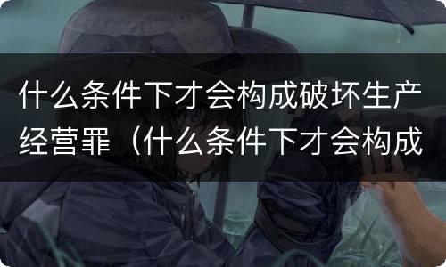 什么条件下才会构成破坏生产经营罪（什么条件下才会构成破坏生产经营罪行为）