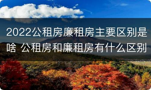 2022公租房廉租房主要区别是啥 公租房和廉租房有什么区别?2019年的