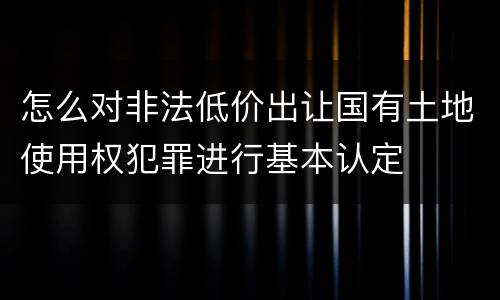 怎么对非法低价出让国有土地使用权犯罪进行基本认定