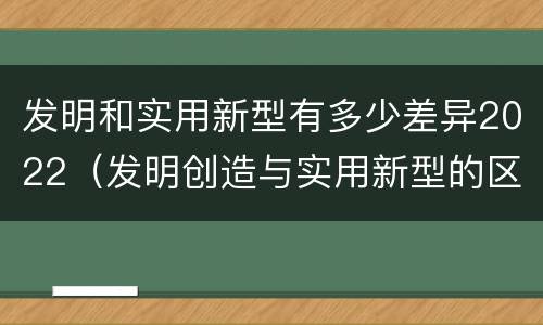 发明和实用新型有多少差异2022（发明创造与实用新型的区别）