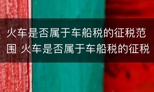 火车是否属于车船税的征税范围 火车是否属于车船税的征税范围呢