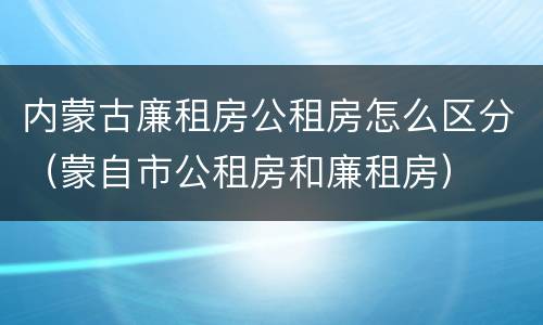 内蒙古廉租房公租房怎么区分（蒙自市公租房和廉租房）