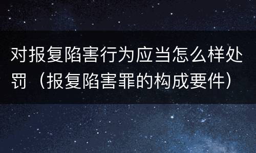 对报复陷害行为应当怎么样处罚（报复陷害罪的构成要件）