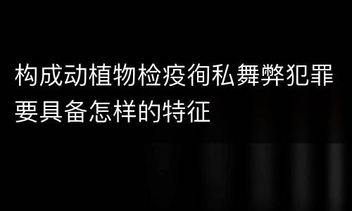构成动植物检疫徇私舞弊犯罪要具备怎样的特征