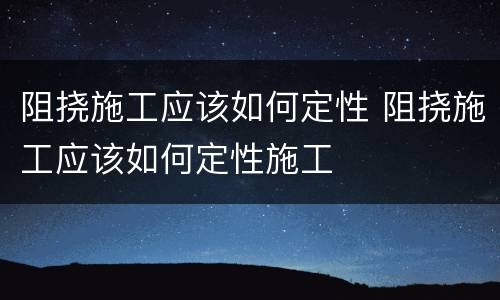 阻挠施工应该如何定性 阻挠施工应该如何定性施工