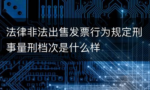 法律非法出售发票行为规定刑事量刑档次是什么样