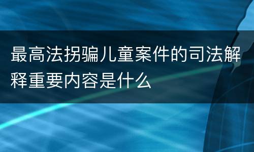 最高法拐骗儿童案件的司法解释重要内容是什么