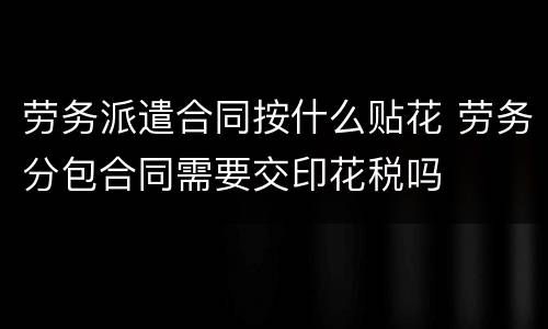 劳务派遣合同按什么贴花 劳务分包合同需要交印花税吗