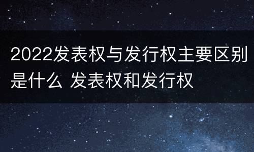 2022发表权与发行权主要区别是什么 发表权和发行权