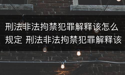 刑法非法拘禁犯罪解释该怎么规定 刑法非法拘禁犯罪解释该怎么规定的