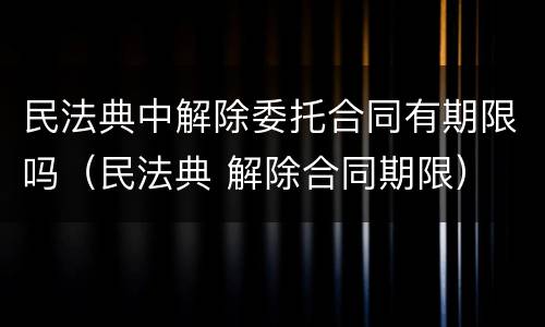 民法典中解除委托合同有期限吗（民法典 解除合同期限）