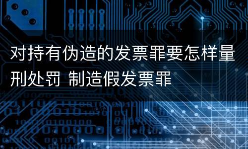 对持有伪造的发票罪要怎样量刑处罚 制造假发票罪