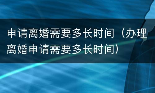 申请离婚需要多长时间（办理离婚申请需要多长时间）