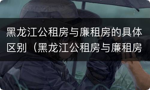 黑龙江公租房与廉租房的具体区别（黑龙江公租房与廉租房的具体区别在哪）