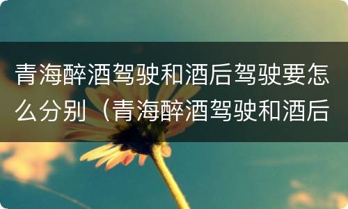 青海醉酒驾驶和酒后驾驶要怎么分别（青海醉酒驾驶和酒后驾驶要怎么分别判定）