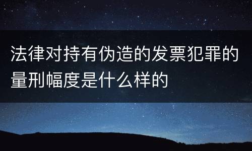 法律对持有伪造的发票犯罪的量刑幅度是什么样的