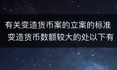 有关变造货币案的立案的标准 变造货币数额较大的处以下有期徒刑