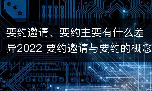 要约邀请、要约主要有什么差异2022 要约邀请与要约的概念