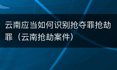 云南应当如何识别抢夺罪抢劫罪（云南抢劫案件）
