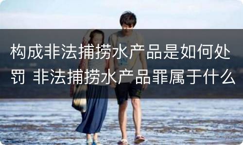 构成非法捕捞水产品是如何处罚 非法捕捞水产品罪属于什么违法行为