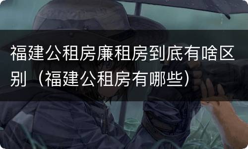 福建公租房廉租房到底有啥区别（福建公租房有哪些）