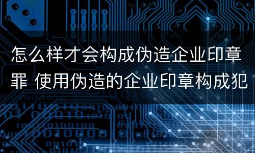 怎么样才会构成伪造企业印章罪 使用伪造的企业印章构成犯罪吗