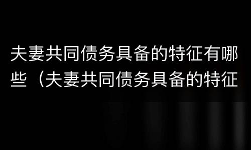 夫妻共同债务具备的特征有哪些（夫妻共同债务具备的特征有哪些呢）