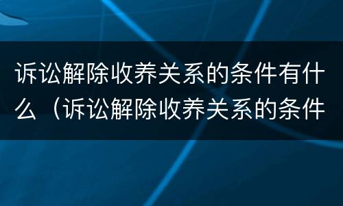 诉讼解除收养关系的条件有什么（诉讼解除收养关系的条件有什么要求）