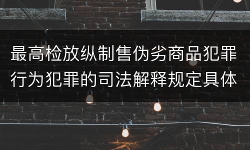最高检放纵制售伪劣商品犯罪行为犯罪的司法解释规定具体是什么主要内容