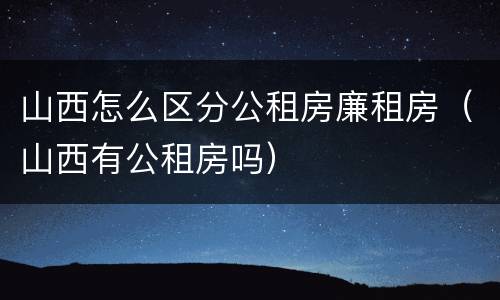 山西怎么区分公租房廉租房（山西有公租房吗）