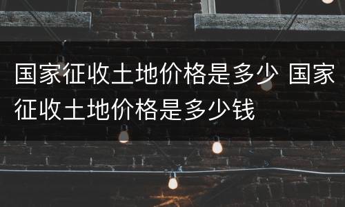 国家征收土地价格是多少 国家征收土地价格是多少钱