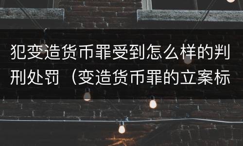 犯变造货币罪受到怎么样的判刑处罚（变造货币罪的立案标准）