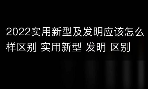 2022实用新型及发明应该怎么样区别 实用新型 发明 区别