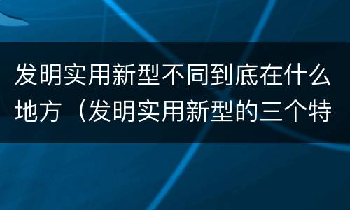 发明实用新型不同到底在什么地方（发明实用新型的三个特点）