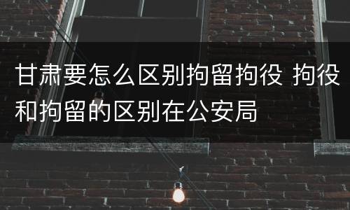 甘肃要怎么区别拘留拘役 拘役和拘留的区别在公安局