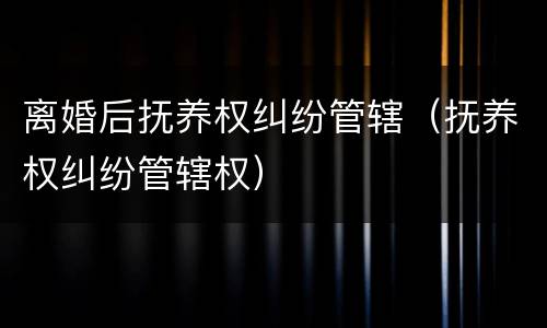 离婚后抚养权纠纷管辖（抚养权纠纷管辖权）