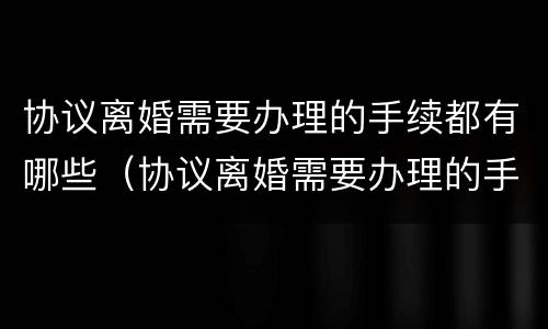 协议离婚需要办理的手续都有哪些（协议离婚需要办理的手续都有哪些呢）