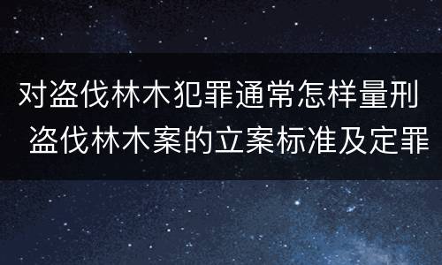对盗伐林木犯罪通常怎样量刑 盗伐林木案的立案标准及定罪与量刑