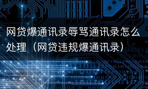 网贷爆通讯录辱骂通讯录怎么处理（网贷违规爆通讯录）