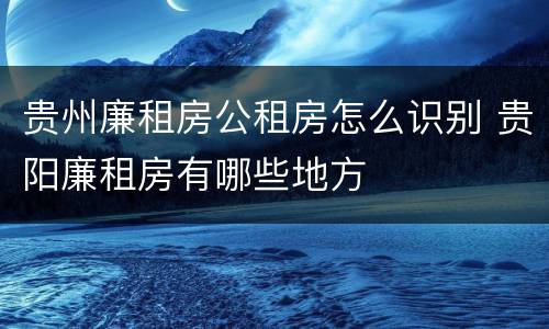 贵州廉租房公租房怎么识别 贵阳廉租房有哪些地方