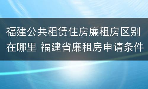 福建公共租赁住房廉租房区别在哪里 福建省廉租房申请条件2019