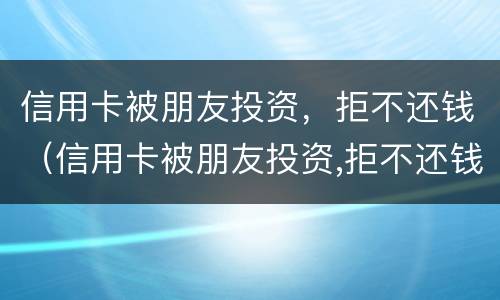 信用卡被朋友投资，拒不还钱（信用卡被朋友投资,拒不还钱会怎么样）