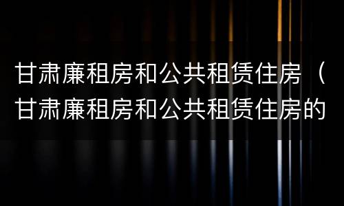 甘肃廉租房和公共租赁住房（甘肃廉租房和公共租赁住房的区别）