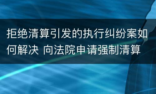 拒绝清算引发的执行纠纷案如何解决 向法院申请强制清算