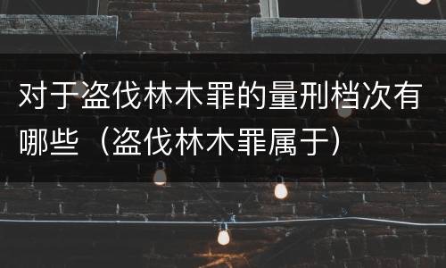 对于盗伐林木罪的量刑档次有哪些（盗伐林木罪属于）