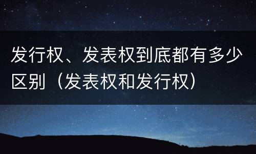 发行权、发表权到底都有多少区别（发表权和发行权）