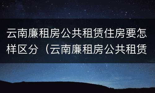 云南廉租房公共租赁住房要怎样区分（云南廉租房公共租赁住房要怎样区分等级）