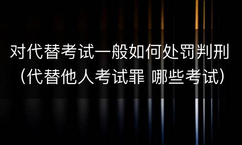对代替考试一般如何处罚判刑（代替他人考试罪 哪些考试）